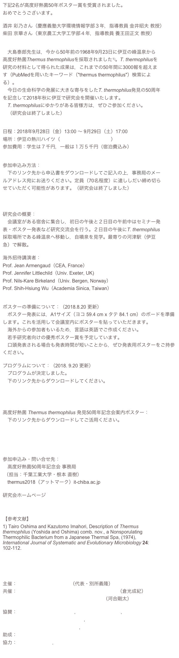 下記2名が高度好熱菌50年ポスター賞を受賞されました。
おめでとうございます。

酒井 彩乃さん（慶應義塾大学環境情報学部３年，指導教員 金井昭夫 教授）
柴田 京華さん（東京農工大学工学部４年，指導教員 養王田正文 教授）


　大島泰郎先生は，今から50年前の1968年9月23日に伊豆の峰温泉から
高度好熱菌Thermus thermophilusを採取されました1)。T. thermophilusを
研究の材料として得られた成果は，これまでの50年間に3000報を超えま
す（PubMedを用いたキーワード（"thermus thermophilus"）検索による）。
　今日の生命科学の発展に大きな寄与をしたT. thermophilus発見の50周年
を記念して2018年秋に伊豆で研究会を開催いたします。
　T. thermophilusにゆかりがある皆様方は，ぜひご参加ください。
　（研究会は終了しました）


日程：2018年9月28日（金）13:00 〜 9月29日（土）17:00
場所：伊豆の熱川ハイツ（http://www.atagawa.info）
参加費用：学生は７千円，一般は１万５千円（宿泊費込み）
                     

参加申込み方法：
　下のリンク先から申込書をダウンロードしてご記入の上，事務局のメールアドレス宛にお送りください。定員（70名程度）に達ししだい締め切らせていただく可能性があります。（研究会は終了しました）
 
　　　　        　　高度好熱菌発見50周年記念研究会申込書

研究会の概要：
　会議室がある宿舎に集合し，初日の午後と２日目の午前中はセミナー発表・ポスター発表など研究交流会を行う。２日目の午後にT. thermophilus採取場所である峰温泉へ移動し，自噴泉を見学。最寄りの河津駅（伊豆急）で解散。

海外招待講演者：
Prof. Jean Armengaud（CEA, France）
Prof. Jennifer Littlechild（Univ. Exeter, UK)
Prof. Nils-Kare Birkeland（Univ. Bergen, Norway）
Prof. Shih-Hsiung Wu（Academia Sinica, Taiwan）


ポスターの準備について：（2018.8.20 更新）
　ポスター発表には，A1サイズ（ヨコ 59.4 cm x タテ 84.1 cm）のボードを準備します。これを活用して会議室内にポスターを貼っていただきます。
　海外からの参加者もいるため，言語は英語でご作成ください。
　若手研究者向けの優秀ポスター賞を予定しています。
　口頭発表される場合も発表時間が短いことから，ぜひ発表用ポスターをご持参ください。

プログラムについて：（2018. 9.20 更新）
　プログラムが決定しました。
　下のリンク先からダウンロードしてください。

　　　　　　　　　高度好熱菌発見50周年記念会プログラム　　　　　


高度好熱菌 Thermus thermophilus 発見50周年記念会案内ポスター：
　下のリンク先からダウンロードしてご活用ください。

　　　　　高度好熱菌発見50周年記念会案内ポスター（日本語版）

　　　　　高度好熱菌発見50周年記念会案内ポスター（英語版）

参加申込み・問い合せ先：
　高度好熱菌50周年記念会 事務局
 （担当：千葉工業大学・根本 直樹）
　thermus2018（アットマーク）it-chiba.ac.jp

研究会ホームページ
http://www.lifescience.it-chiba.ac.jp/nemoto/tth50/TopPage.html


【参考文献】
1) Tairo Oshima and Kazutomo Imahori, Description of Thermus thermophilus (Yoshida and Oshima) comb. nov., a Nonsporulating Thermophilic Bacterium from a Japanese Thermal Spa, (1974), International Journal of Systematic and Evolutionary Microbiology 24: 102-112.
http://ijs.microbiologyresearch.org/content/journal/ijsem/10.1099/00207713-24-1-102




主催：高度好熱菌50周年記念会（代表・別所義隆）
共催：高度好熱菌丸ごと一匹プロジェクト連携研究会（倉光成紀）
　　　生命システム原材料の起源と進化研究会（河合剛太）

協賛：公益社団法人日本生化学会，日本Archaea研究会，
　　　一般社団法人日本蛋白質科学会，モデル生物丸ごと一匹学会
　　　公益社団法人日本農芸化学会，極限環境生物学会
助成：公益財団法人吉田科学技術財団
協力： JT生命誌研究館，河津町観光協会
　